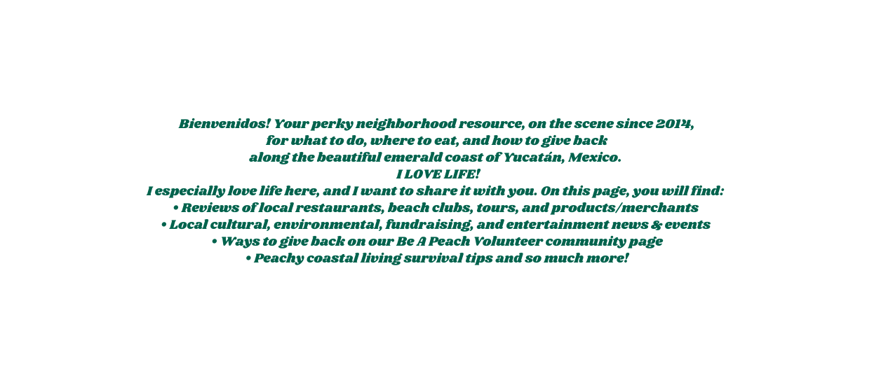 Bienvenidos Your perky neighborhood resource on the scene since 2014 for what to do where to eat and how to give back along the beautiful emerald coast of Yucatán Mexico I LOVE LIFE I especially love life here and I want to share it with you On this page you will find Reviews of local restaurants beach clubs tours and products merchants Local cultural environmental fundraising and entertainment news events Ways to give back on our Be A Peach Volunteer community page Peachy coastal living survival tips and so much more